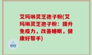 艾玛琳灵芝孢子粉(艾玛琳灵芝孢子粉：提升免疫力，改善睡眠，健康好帮手)