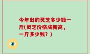 今年出的灵芝多少钱一斤(灵芝价格成新高，一斤多少钱？)