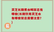 灵芝长期煮水喝禁忌有哪些(长期饮用灵芝水有哪些禁忌需要注意？)