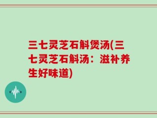 三七灵芝石斛煲汤(三七灵芝石斛汤：滋补养生好味道)