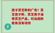 孢子灵芝粉的广告？灵芝孢子粉、灵芝孢子油等灵芝产品，对治癌防癌有没有功效
