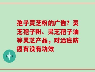 孢子灵芝粉的广告？灵芝孢子粉、灵芝孢子油等灵芝产品，对治癌防癌有没有功效