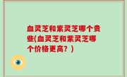 血灵芝和紫灵芝哪个贵些(血灵芝和紫灵芝哪个价格更高？)
