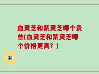 血灵芝和紫灵芝哪个贵些(血灵芝和紫灵芝哪个价格更高？)