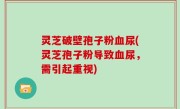 灵芝破壁孢子粉血尿(灵芝孢子粉导致血尿，需引起重视)
