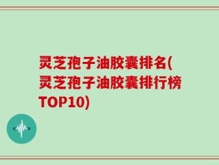 灵芝孢子油胶囊排名(灵芝孢子油胶囊排行榜TOP10)