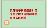灵芝孢子粉破壁用？灵芝孢子粉头道粉和破壁有什么区别吗