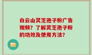 白云山灵芝孢子粉广告视频？了解灵芝孢子粉的功效及使用方法？