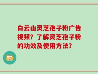 白云山灵芝孢子粉广告视频？了解灵芝孢子粉的功效及使用方法？