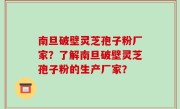 南旦破壁灵芝孢子粉厂家？了解南旦破壁灵芝孢子粉的生产厂家？