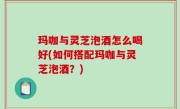 玛咖与灵芝泡酒怎么喝好(如何搭配玛咖与灵芝泡酒？)