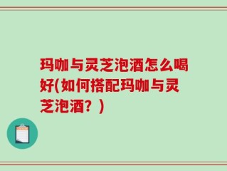 玛咖与灵芝泡酒怎么喝好(如何搭配玛咖与灵芝泡酒？)
