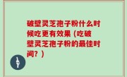 破壁灵芝孢子粉什么时候吃更有效果 (吃破壁灵芝孢子粉的最佳时间？)