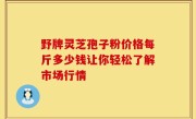 野牌灵芝孢子粉价格每斤多少钱让你轻松了解市场行情