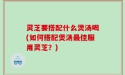灵芝要搭配什么煲汤喝(如何搭配煲汤最佳服用灵芝？)
