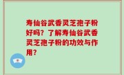 寿仙谷武香灵芝孢子粉好吗？了解寿仙谷武香灵芝孢子粉的功效与作用？