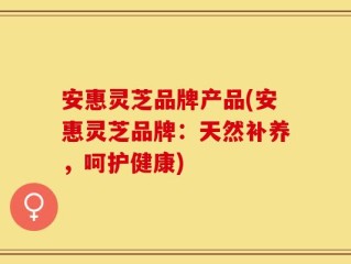 安惠灵芝品牌产品(安惠灵芝品牌：天然补养，呵护健康)