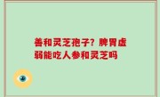 善和灵芝孢子？脾胃虚弱能吃人参和灵芝吗