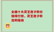 全国十大灵芝孢子粉价格排行榜，灵芝孢子粉选购指南