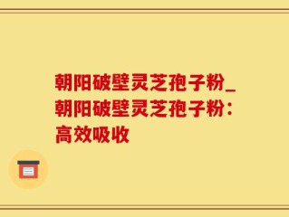 朝阳破壁灵芝孢子粉_朝阳破壁灵芝孢子粉：高效吸收