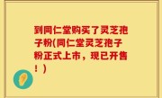 到同仁堂购买了灵芝孢子粉(同仁堂灵芝孢子粉正式上市，现已开售！)