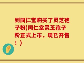 到同仁堂购买了灵芝孢子粉(同仁堂灵芝孢子粉正式上市，现已开售！)