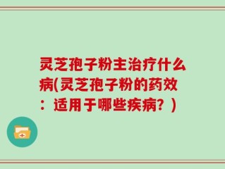 灵芝孢子粉主治疗什么病(灵芝孢子粉的药效：适用于哪些疾病？)