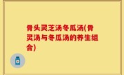 骨头灵芝汤冬瓜汤(骨灵汤与冬瓜汤的养生组合)