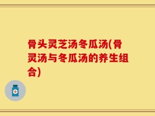 骨头灵芝汤冬瓜汤(骨灵汤与冬瓜汤的养生组合)