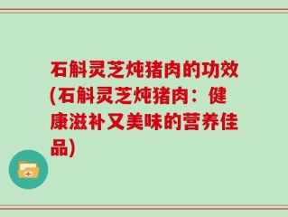 石斛灵芝炖猪肉的功效(石斛灵芝炖猪肉：健康滋补又美味的营养佳品)