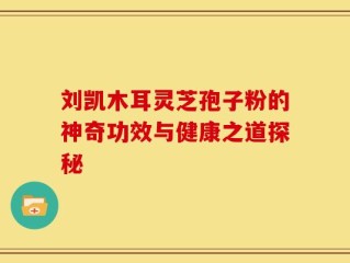 刘凯木耳灵芝孢子粉的神奇功效与健康之道探秘