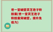 世一堂破壁灵芝孢子粉胶囊(世一堂灵芝孢子粉胶囊突破壁，提升免疫力)