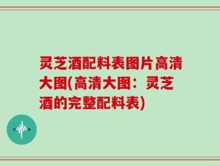 灵芝酒配料表图片高清大图(高清大图：灵芝酒的完整配料表)
