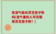 有湿气能吃灵芝孢子粉吗(湿气重的人可否服用灵芝孢子粉？)