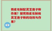 铁皮石斛配灵芝孢子粉作用？探究铁皮石斛和灵芝孢子粉的功效与作用？
