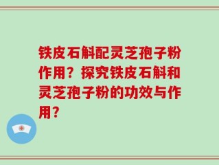 铁皮石斛配灵芝孢子粉作用？探究铁皮石斛和灵芝孢子粉的功效与作用？