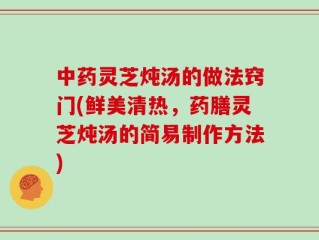 中药灵芝炖汤的做法窍门(鲜美清热，药膳灵芝炖汤的简易制作方法)