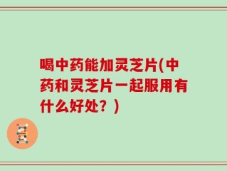喝中药能加灵芝片(中药和灵芝片一起服用有什么好处？)