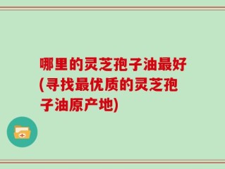 哪里的灵芝孢子油最好(寻找最优质的灵芝孢子油原产地)