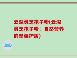 云深灵芝孢子粉(云深灵芝孢子粉：自然营养的坚强护盾)