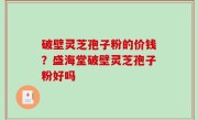 破壁灵芝孢子粉的价钱？盛海堂破壁灵芝孢子粉好吗