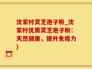 沈家村灵芝孢子粉_沈家村优质灵芝孢子粉：天然健康，提升免疫力)