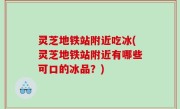 灵芝地铁站附近吃冰(灵芝地铁站附近有哪些可口的冰品？)