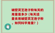 破壁灵芝孢子粉每天的用量是多少 (每天适量食用破壁灵芝孢子粉，如何科学用量？)
