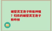 破壁灵芝孢子粉能种植？归农的破壁灵芝孢子粉咋样