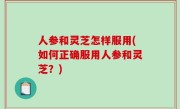 人参和灵芝怎样服用(如何正确服用人参和灵芝？)