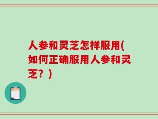 人参和灵芝怎样服用(如何正确服用人参和灵芝？)