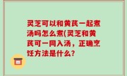 灵芝可以和黄芪一起煮汤吗怎么煮(灵芝和黄芪可一同入汤，正确烹饪方法是什么？