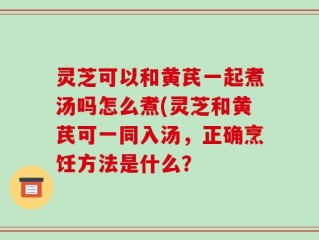 灵芝可以和黄芪一起煮汤吗怎么煮(灵芝和黄芪可一同入汤，正确烹饪方法是什么？