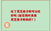 吃了灵芝孢子粉可以吃虾吗 (能否同时食用灵芝孢子粉和虾？)